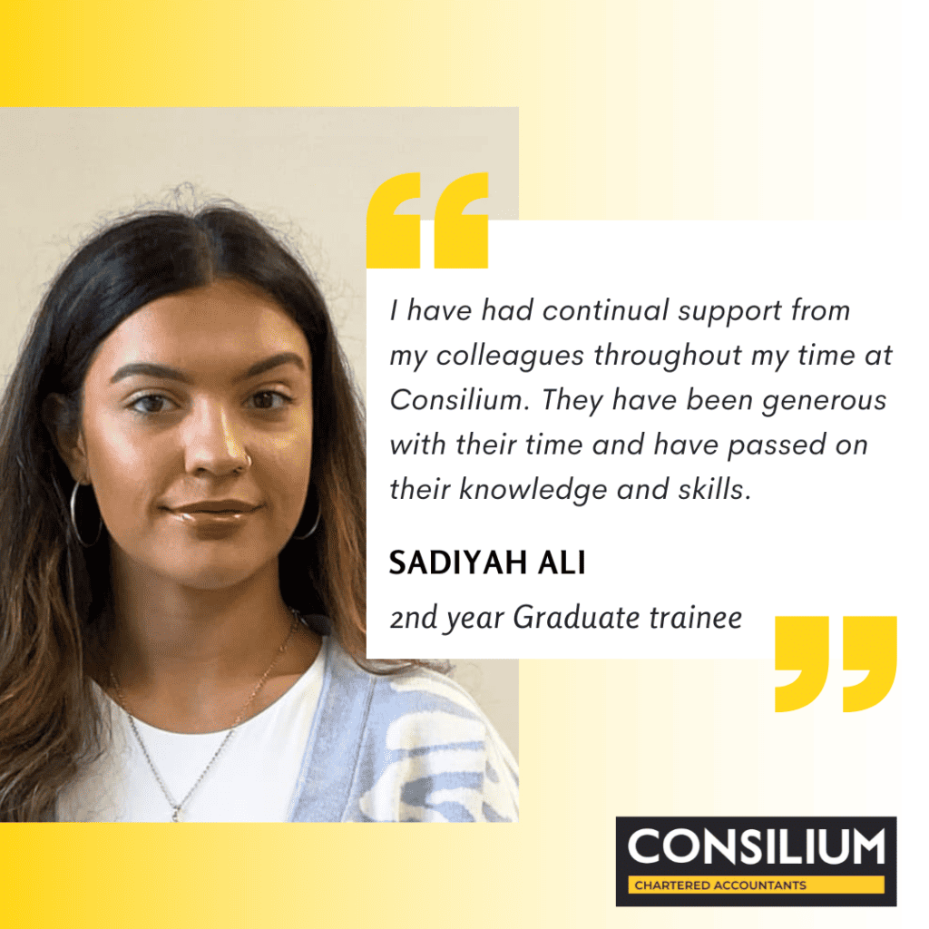 graduate trainees quote: I hve had continual support from my colleagues throughout my time at Consilium. They have been generous with their time and have passed on their knowledge and skills. Sadiyah Ali. second year graduate trainee with Consilium Chartered Accountants.